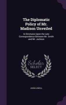 portada The Diplomatic Policy of Mr. Madison Unveiled: In Strictures Upon the Late Correspondence Between Mr. Smith and Mr. Jackson (en Inglés)