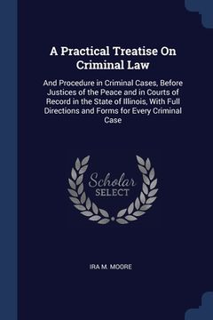 portada A Practical Treatise On Criminal Law: And Procedure in Criminal Cases, Before Justices of the Peace and in Courts of Record in the State of Illinois, (en Inglés)