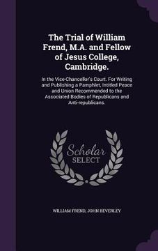 portada The Trial of William Frend, M.A. and Fellow of Jesus College, Cambridge.: In the Vice-Chancellor's Court. For Writing and Publishing a Pamphlet, Intit (in English)