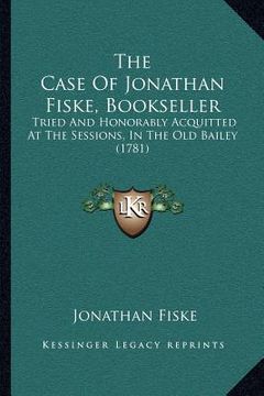 portada the case of jonathan fiske, bookseller: tried and honorably acquitted at the sessions, in the old bailey (1781) (en Inglés)