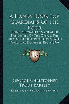 portada a handy book for guardians of the poor: being a complete manual of the duties of the office, the treatment of typical cases, with practical examples (en Inglés)