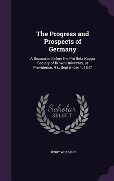 portada The Progress and Prospects of Germany: A Discourse Before the Phi Beta Kappa Society of Brown University, at Providence, R.I., September 1, 1847 (en Inglés)