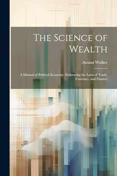 portada The Science of Wealth: A Manual of Political Economy. Embracing the Laws of Trade, Currency, and Finance (en Inglés)