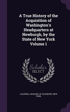 portada A True History of the Acquisition of Washington's Headquarters at Newburgh, by the State of New York Volume 1 (en Inglés)
