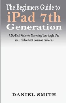 portada The Beginners Guide to iPad 7th Generation: A No-Fluff Guide to Mastering your Apple iPad and Troubleshoot Common Problems