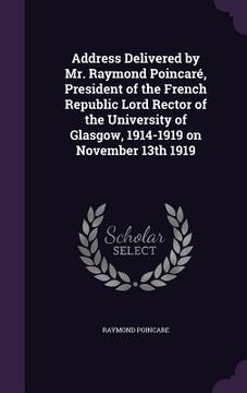 portada Address Delivered by Mr. Raymond Poincaré, President of the French Republic Lord Rector of the University of Glasgow, 1914-1919 on November 13th 1919 (en Inglés)