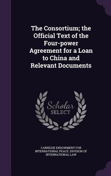 portada The Consortium; the Official Text of the Four-power Agreement for a Loan to China and Relevant Documents (en Inglés)