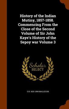 portada History of the Indian Mutiny, 1857-1858. Commencing From the Close of the Second Volume of Sir John Kaye's History of the Sepoy war Volume 3