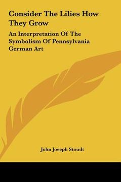 portada consider the lilies how they grow: an interpretation of the symbolism of pennsylvania german art (en Inglés)