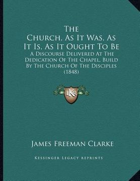 portada the church, as it was, as it is, as it ought to be: a discourse delivered at the dedication of the chapel, build by the church of the disciples (1848) (en Inglés)