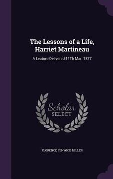 portada The Lessons of a Life, Harriet Martineau: A Lecture Delivered 11Th Mar. 1877 (en Inglés)