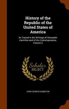 portada History of the Republic of the United States of America: As Traced in the Writings of Alexander Hamilton and of His Contemporaries, Volume 5 (in English)