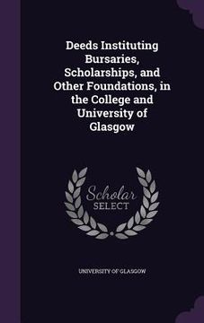 portada Deeds Instituting Bursaries, Scholarships, and Other Foundations, in the College and University of Glasgow (en Inglés)
