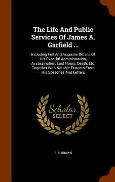 portada The Life And Public Services Of James A. Garfield ...: Including Full And Accurate Details Of His Eventful Administration, Assassination, Last Hours, (en Inglés)