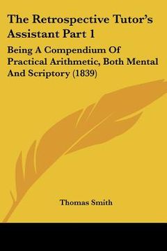 portada the retrospective tutor's assistant part 1: being a compendium of practical arithmetic, both mental and scriptory (1839) (en Inglés)
