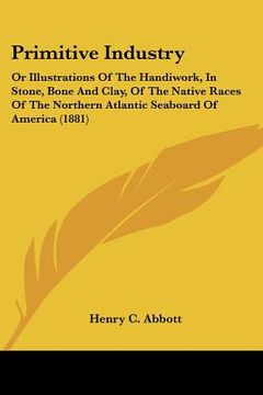 portada primitive industry: or illustrations of the handiwork, in stone, bone and clay, of the native races of the northern atlantic seaboard of a (en Inglés)