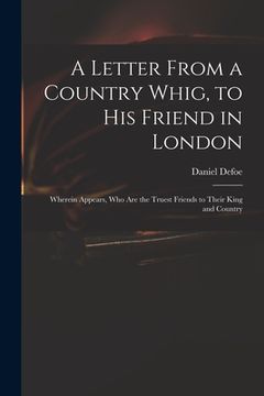 portada A Letter From a Country Whig, to His Friend in London: Wherein Appears, Who Are the Truest Friends to Their King and Country (in English)