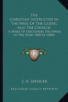 portada the christian instructed in the ways of the gospel and the church: a series of discourses delivered in the years 1840-42 (1844) (en Inglés)