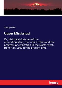 portada Upper Mississippi: Or, historical sketches of the mound-builders, the Indian tribes and the progress of civilization in the North-west, f (en Inglés)