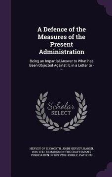 portada A Defence of the Measures of the Present Administration: Being an Impartial Answer to What has Been Objected Against it, in a Letter to --- (in English)