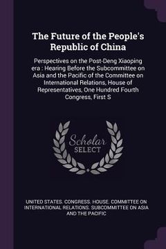 portada The Future of the People's Republic of China: Perspectives on the Post-Deng Xiaoping era: Hearing Before the Subcommittee on Asia and the Pacific of t (en Inglés)