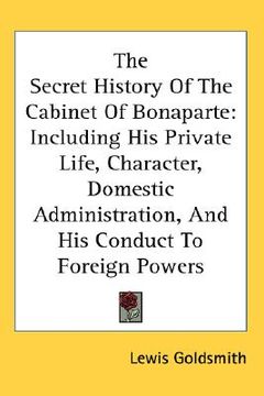 portada the secret history of the cabinet of bonaparte: including his private life, character, domestic administration, and his conduct to foreign powers (en Inglés)