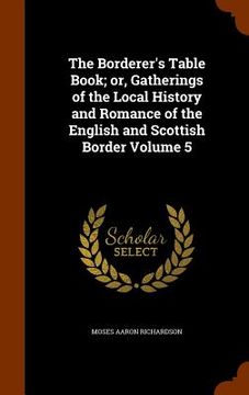 portada The Borderer's Table Book; or, Gatherings of the Local History and Romance of the English and Scottish Border Volume 5 (en Inglés)