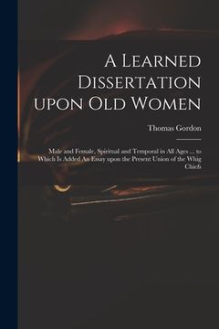 portada A Learned Dissertation Upon Old Women: Male and Female, Spiritual and Temporal in All Ages ... to Which is Added An Essay Upon the Present Union of th (in English)