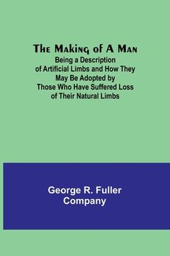 portada The Making of a Man: Being a Description of Artificial Limbs and How They May Be Adopted by Those Who Have Suffered Loss of Their Natural L