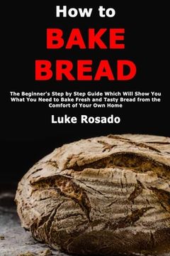 portada How to Bake Bread: The Beginner's Step by Step Guide Which Will Show You What You Need to Bake Fresh and Tasty Bread from the Comfort of