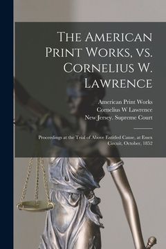 portada The American Print Works, Vs. Cornelius W. Lawrence [electronic Resource]: Proceedings at the Trial of Above Entitled Cause, at Essex Circuit, October (en Inglés)