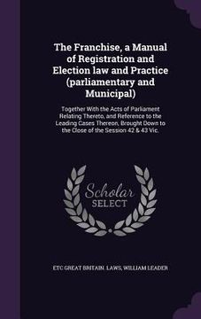 portada The Franchise, a Manual of Registration and Election law and Practice (parliamentary and Municipal): Together With the Acts of Parliament Relating The (in English)