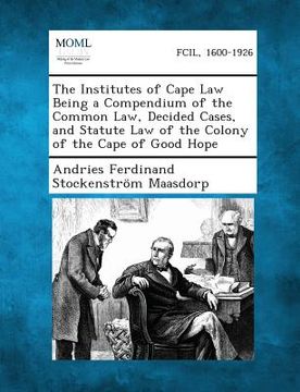 portada The Institutes of Cape Law Being a Compendium of the Common Law, Decided Cases, and Statute Law of the Colony of the Cape of Good Hope