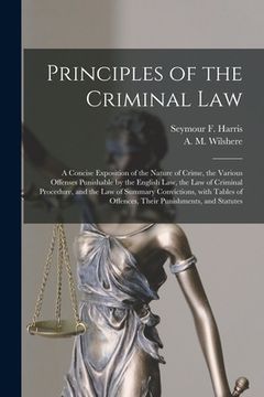 portada Principles of the Criminal Law [microform]: a Concise Exposition of the Nature of Crime, the Various Offenses Punishable by the English Law, the Law o