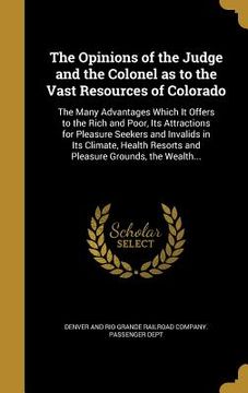 portada The Opinions of the Judge and the Colonel as to the Vast Resources of Colorado: The Many Advantages Which It Offers to the Rich and Poor, Its Attracti (en Inglés)