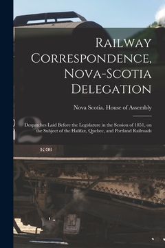 portada Railway Correspondence, Nova-Scotia Delegation [microform]: Despatches Laid Before the Legislature in the Session of 1851, on the Subject of the Halif (en Inglés)
