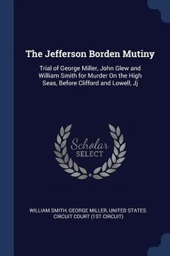 portada The Jefferson Borden Mutiny: Trial of George Miller, John Glew and William Smith for Murder On the High Seas, Before Clifford and Lowell, Jj