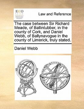 portada the case between sir richard meade, of ballintubber, in the county of cork, and daniel webb, of ballynavogue in the county of limerick, truly stated. (en Inglés)