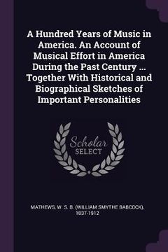portada A Hundred Years of Music in America. An Account of Musical Effort in America During the Past Century ... Together With Historical and Biographical Ske