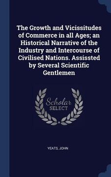 portada The Growth and Vicissitudes of Commerce in all Ages; an Historical Narrative of the Industry and Intercourse of Civilised Nations. Assissted by Severa (en Inglés)