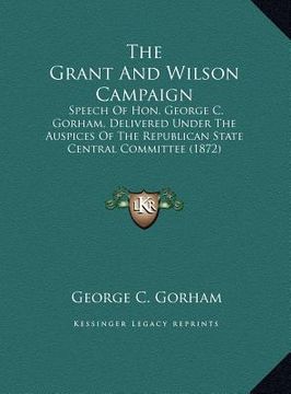 portada the grant and wilson campaign: speech of hon. george c. gorham, delivered under the auspices of the republican state central committee (1872) (en Inglés)