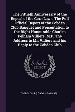 portada The Fiftieth Anniversary of the Repeal of the Corn Laws. The Full Official Report of the Cobden Club Banquet and Presentation to the Right Honourable (in English)
