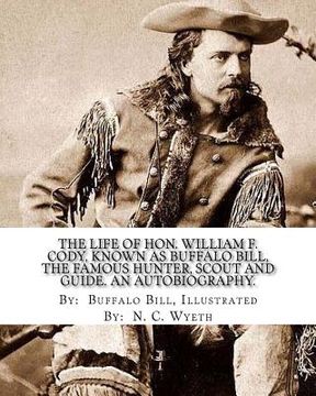 portada The life of Hon. William F. Cody, known as Buffalo Bill, the famous hunter, scout and guide. An autobiography. By: Buffalo Bill, Illustrated By: N. C. (en Inglés)