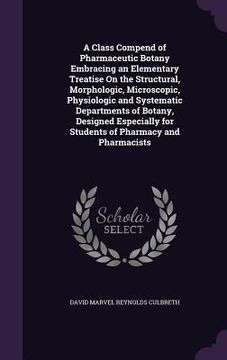 portada A Class Compend of Pharmaceutic Botany Embracing an Elementary Treatise On the Structural, Morphologic, Microscopic, Physiologic and Systematic Depart (en Inglés)