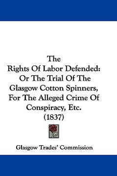 portada the rights of labor defended: or the trial of the glasgow cotton spinners, for the alleged crime of conspiracy, etc. (1837) (en Inglés)