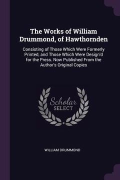 portada The Works of William Drummond, of Hawthornden: Consisting of Those Which Were Formerly Printed, and Those Which Were Design'd for the Press. Now Publi (en Inglés)