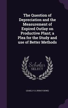 portada The Question of Depreciation and the Measurement of Expired Outlay on Productive Plant; a Plea for the Study and use of Better Methods