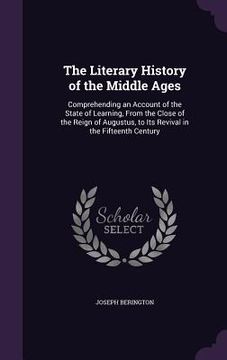 portada The Literary History of the Middle Ages: Comprehending an Account of the State of Learning, From the Close of the Reign of Augustus, to Its Revival in (en Inglés)