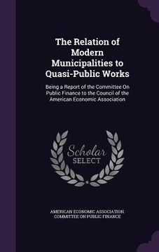 portada The Relation of Modern Municipalities to Quasi-Public Works: Being a Report of the Committee On Public Finance to the Council of the American Economic