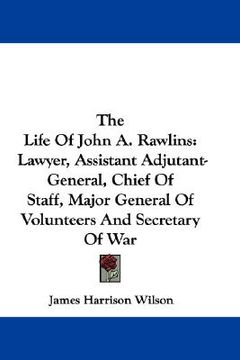 portada the life of john a. rawlins: lawyer, assistant adjutant-general, chief of staff, major general of volunteers and secretary of war
